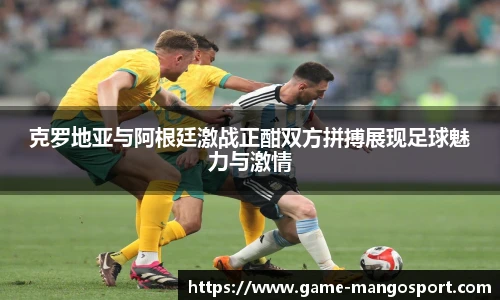 克罗地亚与阿根廷激战正酣双方拼搏展现足球魅力与激情
